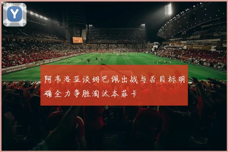 阿韦洛亚谈姆巴佩出战与否目标明确全力争胜淘汰本菲卡