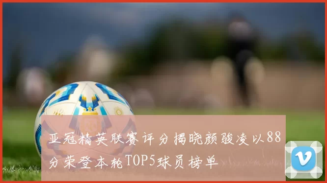亚冠精英联赛评分揭晓颜骏凌以88分荣登本轮TOP5球员榜单