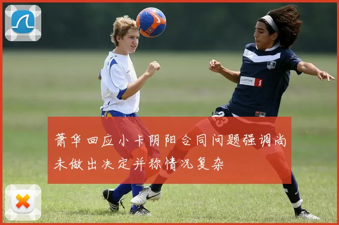 萧华回应小卡阴阳合同问题强调尚未做出决定并称情况复杂