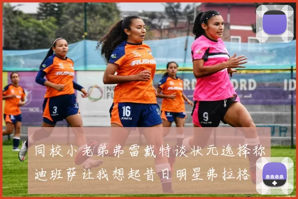 同校小老弟弗雷戴特谈状元选择称迪班萨让我想起昔日明星弗拉格