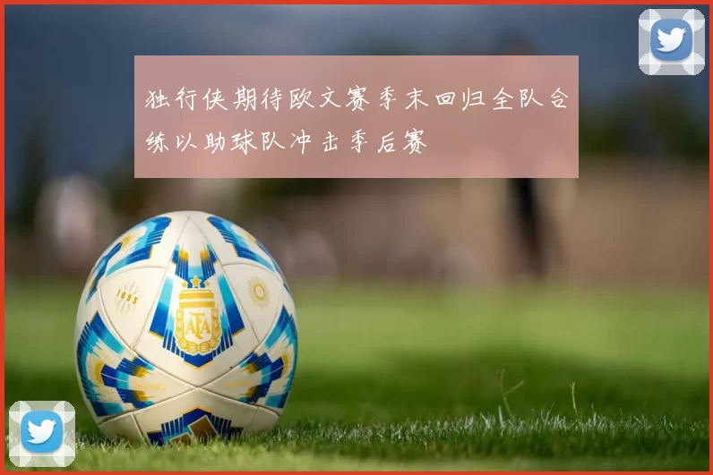 独行侠期待欧文赛季末回归全队合练以助球队冲击季后赛