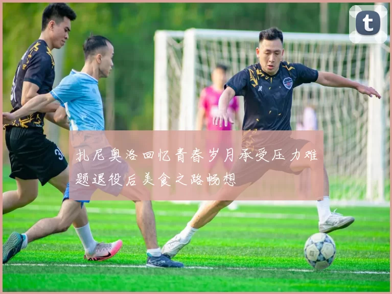 扎尼奥洛回忆青春岁月承受压力难题退役后美食之路畅想