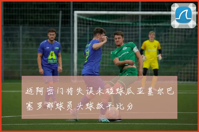 迈阿密门将失误未碰球瓜亚基尔巴塞罗那球员头球扳平比分