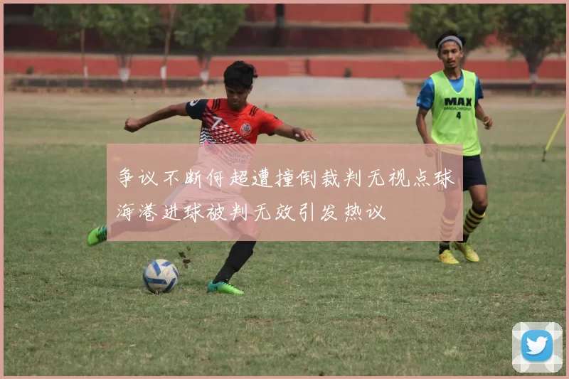 争议不断何超遭撞倒裁判无视点球海港进球被判无效引发热议
