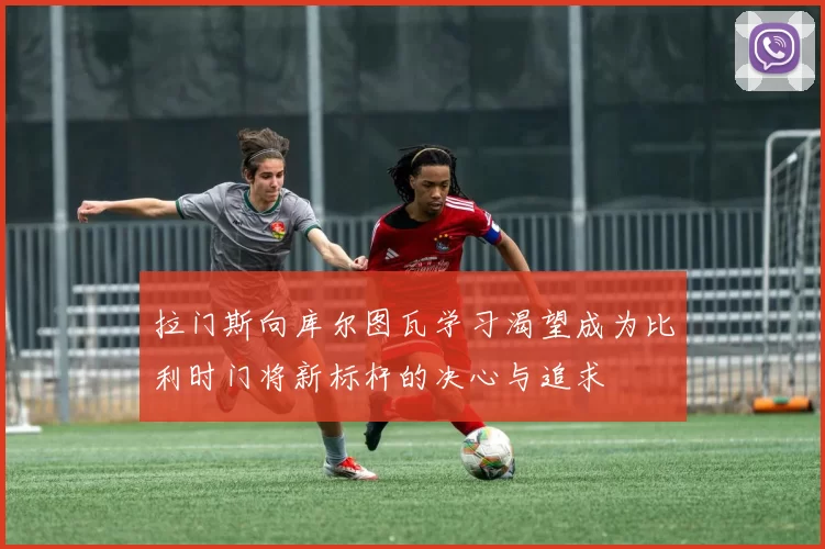 拉门斯向库尔图瓦学习渴望成为比利时门将新标杆的决心与追求