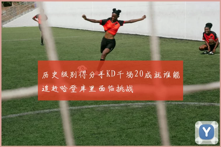 历史级别得分手KD千场20成就谁能追赶哈登库里面临挑战