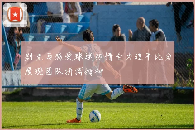 别克马感受球迷热情全力追平比分展现团队拼搏精神