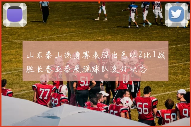 山东泰山热身赛表现出色以2比1战胜长春亚泰展现球队良好状态