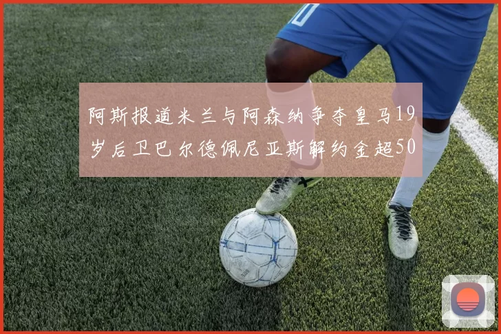 阿斯报道米兰与阿森纳争夺皇马19岁后卫巴尔德佩尼亚斯解约金超5000万