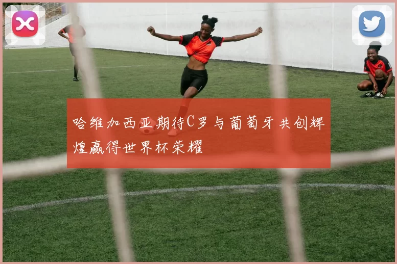哈维加西亚期待C罗与葡萄牙共创辉煌赢得世界杯荣耀