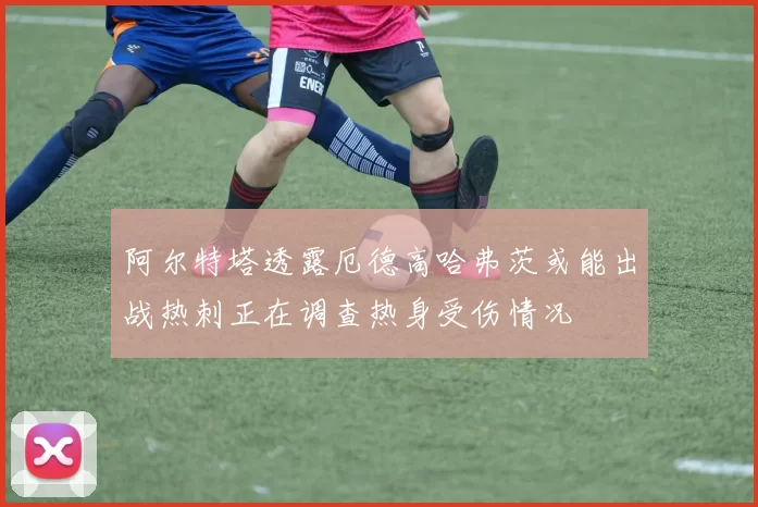 阿尔特塔透露厄德高哈弗茨或能出战热刺正在调查热身受伤情况