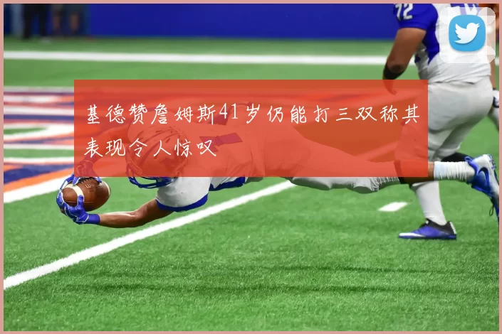 基德赞詹姆斯41岁仍能打三双称其表现令人惊叹