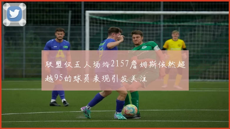 联盟仅五人场均2157詹姆斯依然超越95的球员表现引发关注
