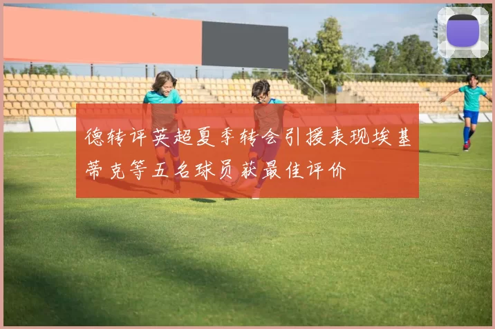 德转评英超夏季转会引援表现埃基蒂克等五名球员获最佳评价