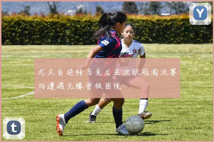 尤文自逆转马竞后五次欧冠淘汰赛均遭遇无缘晋级困境
