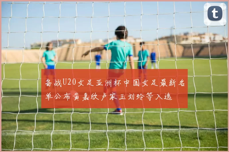 备战U20女足亚洲杯中国女足最新名单公布黄嘉欣卢家玉刘玲等入选
