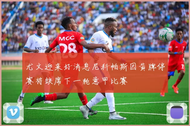 尤文迎来好消息尼科帕斯因黄牌停赛将缺席下一轮意甲比赛
