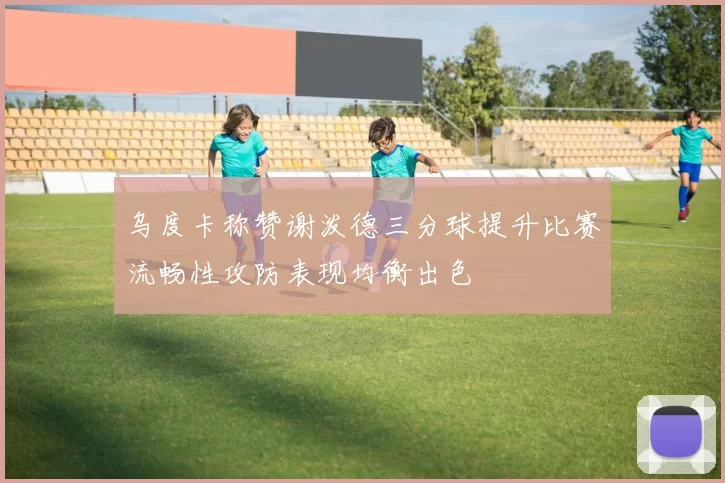 乌度卡称赞谢泼德三分球提升比赛流畅性攻防表现均衡出色