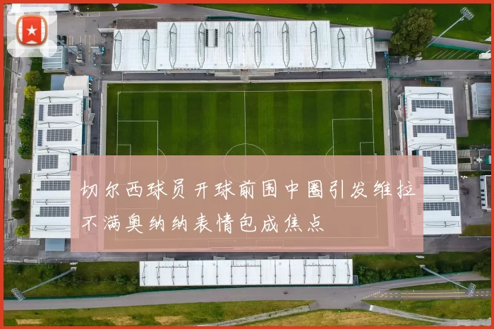切尔西球员开球前围中圈引发维拉不满奥纳纳表情包成焦点