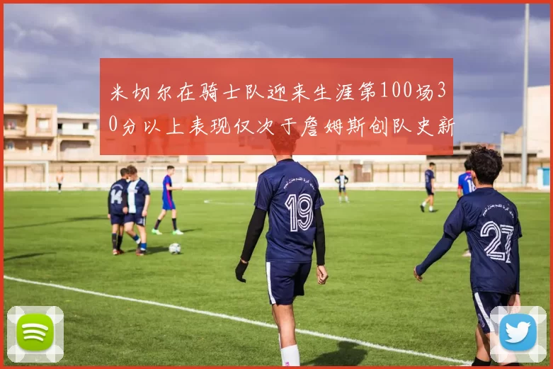 米切尔在骑士队迎来生涯第100场30分以上表现仅次于詹姆斯创队史新纪录