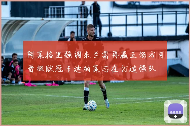 阿莱格里强调米兰需再赢五场方可晋级欧冠卡迪纳莱志在打造强队