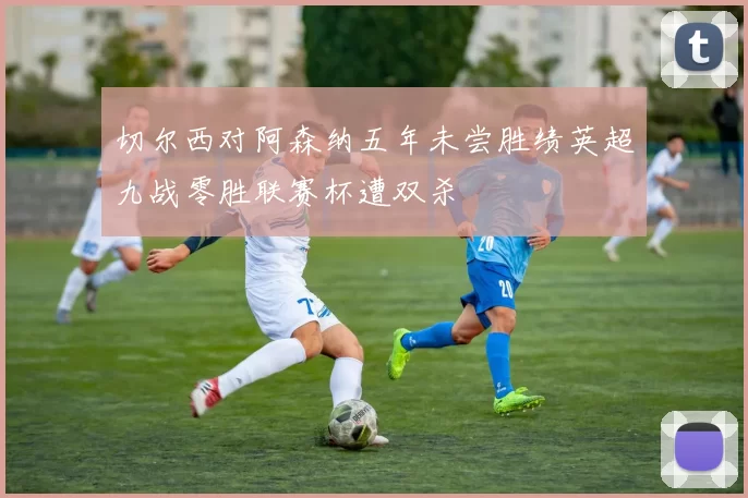 切尔西对阿森纳五年未尝胜绩英超九战零胜联赛杯遭双杀