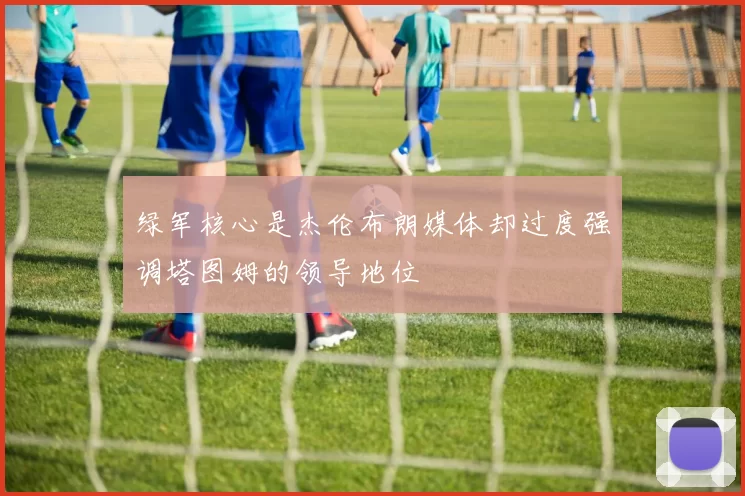 绿军核心是杰伦布朗媒体却过度强调塔图姆的领导地位