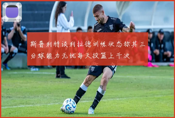 斯普利特谈利拉德训练状态称其三分球能力无忧每天投篮上千次