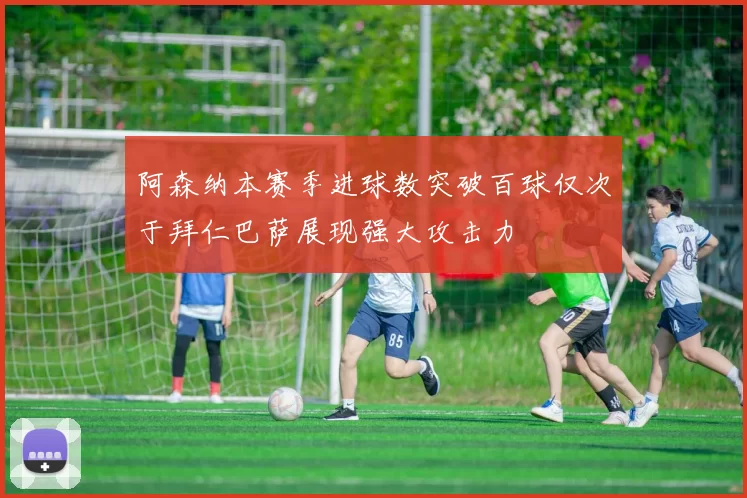 阿森纳本赛季进球数突破百球仅次于拜仁巴萨展现强大攻击力