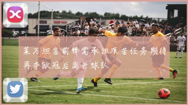 莱万坦言前锋需承担艰苦任务期待再夺欧冠后离开球队