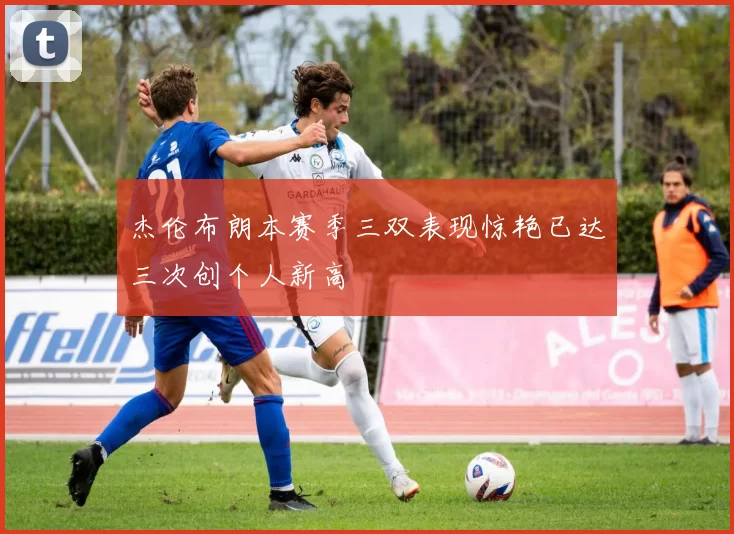 杰伦布朗本赛季三双表现惊艳已达三次创个人新高