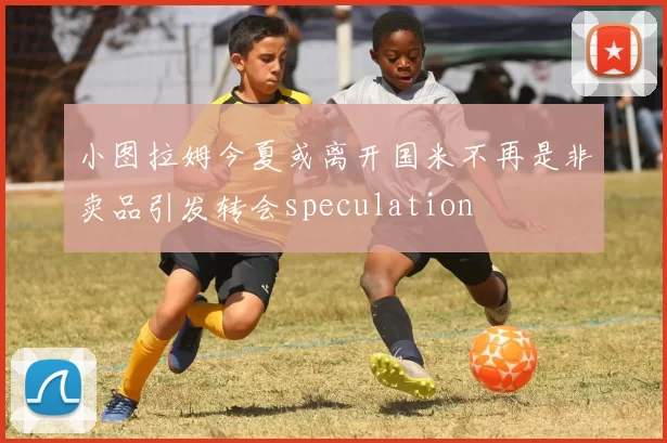 小图拉姆今夏或离开国米不再是非卖品引发转会speculation
