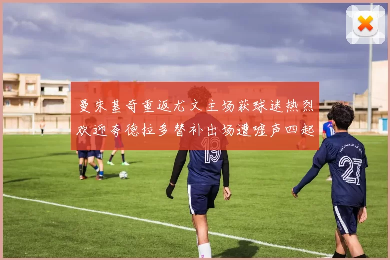 曼朱基奇重返尤文主场获球迷热烈欢迎夸德拉多替补出场遭嘘声四起