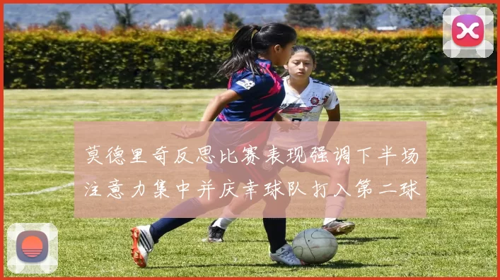莫德里奇反思比赛表现强调下半场注意力集中并庆幸球队打入第二球