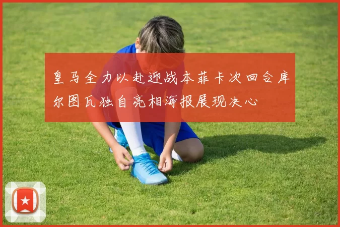 皇马全力以赴迎战本菲卡次回合库尔图瓦独自亮相海报展现决心