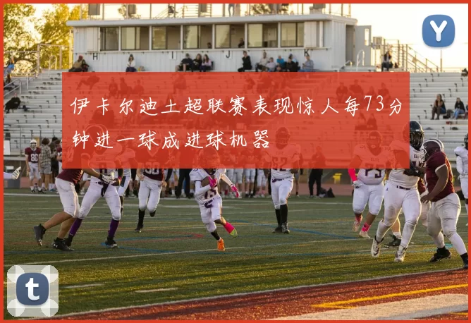 伊卡尔迪土超联赛表现惊人每73分钟进一球成进球机器